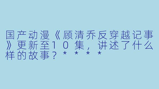 国产动漫《顾清乔反穿越记事》更新至10集,讲述了什么样的故事?****
