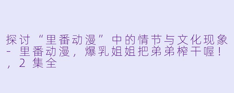 探讨“里番动漫”中的情节与文化现象-里番动漫，爆乳姐姐把弟弟榨干喔！，2集全