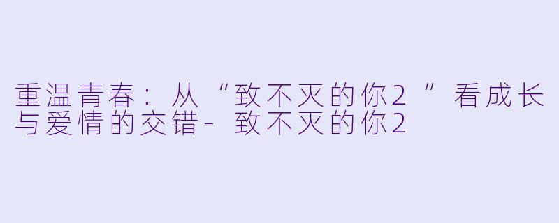 重温青春：从“致不灭的你2”看成长与爱情的交错-致不灭的你2