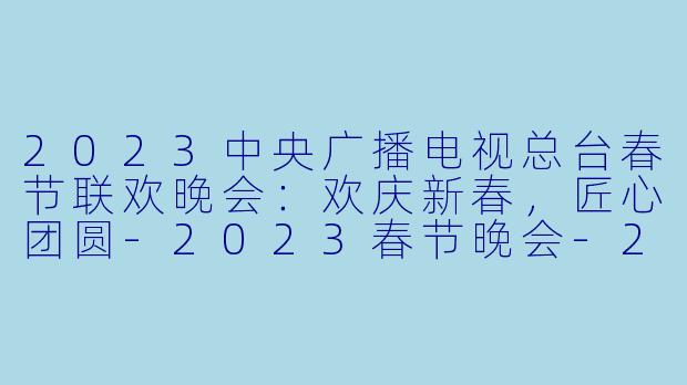 2023中央广播电视总台春节联欢晚会：欢庆新春，匠心团圆-2023春节晚会-2023中央广播电视总台春节联欢晚会