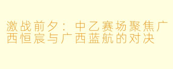 激战前夕:中乙赛场聚焦广西恒宸与广西蓝航的对决