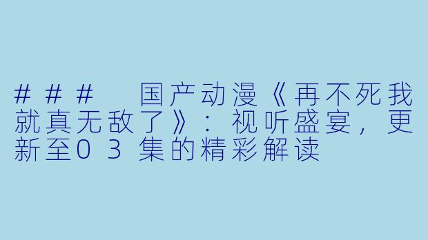 ### 国产动漫《再不死我就真无敌了》：视听盛宴，更新至03集的精彩解读