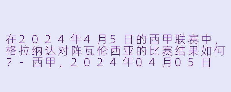 在2024年4月5日的西甲联赛中，格拉纳达对阵瓦伦西亚的比赛结果如何？-西甲，2024年04月05日 西甲联赛 格拉纳达vs瓦伦西亚，正赛