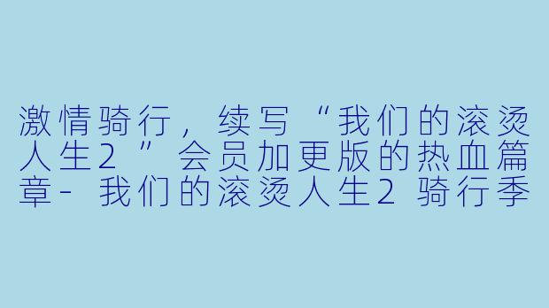 激情骑行，续写“我们的滚烫人生2”会员加更版的热血篇章-我们的滚烫人生2骑行季会员加更版