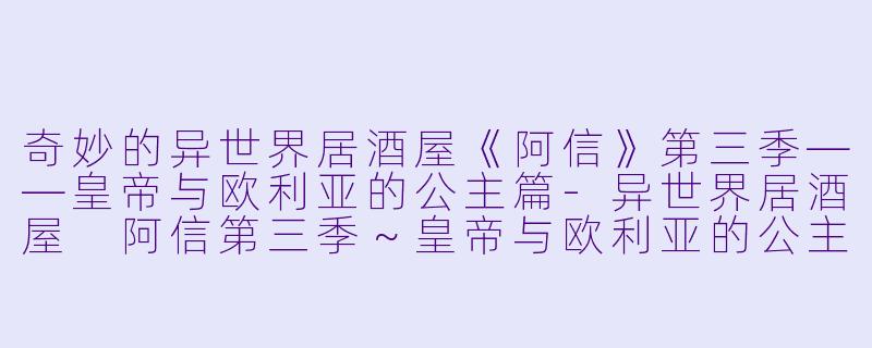 奇妙的异世界居酒屋《阿信》第三季——皇帝与欧利亚的公主篇-异世界居酒屋 阿信第三季～皇帝与欧利亚的公主篇～