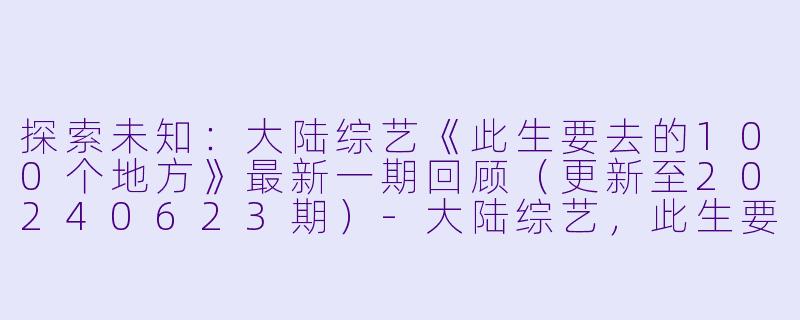 探索未知：大陆综艺《此生要去的100个地方》最新一期回顾（更新至20240623期）-大陆综艺，此生要去的100个地方，更新至20240623期
