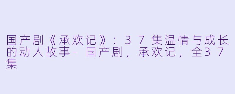 国产剧《承欢记》：37集温情与成长的动人故事-国产剧，承欢记，全37集