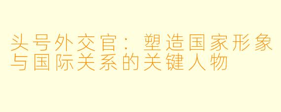 头号外交官：塑造国家形象与国际关系的关键人物