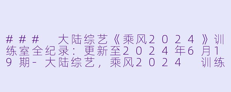 ### 大陆综艺《乘风2024》训练室全纪录：更新至2024年6月19期-大陆综艺，乘风2024 训练室全纪录，更新至20240619期