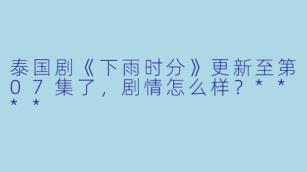 泰国剧《下雨时分》更新至第07集了,剧情怎么样?****