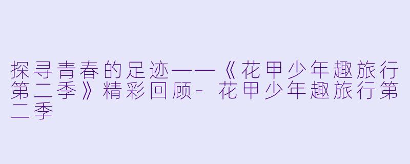探寻青春的足迹——《花甲少年趣旅行第二季》精彩回顾-花甲少年趣旅行第二季
