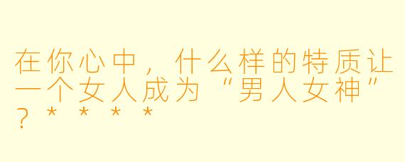 在你心中,什么样的特质让一个女人成为“男人女神”?****