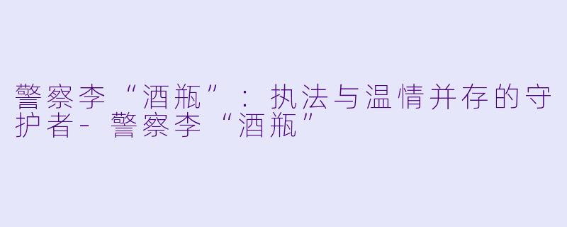 警察李“酒瓶”：执法与温情并存的守护者-警察李“酒瓶”