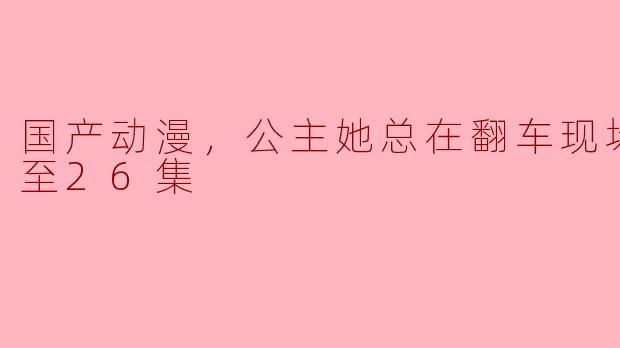 国产动漫，公主她总在翻车现场，更新至26集