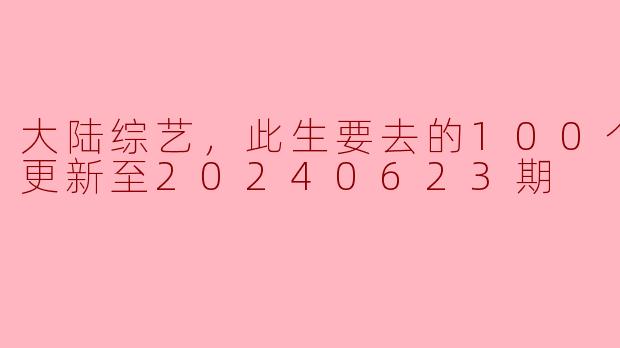 大陆综艺，此生要去的100个地方，更新至20240623期