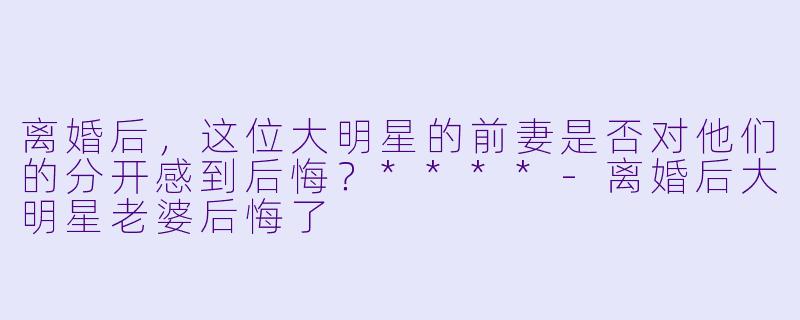 离婚后,这位大明星的前妻是否对他们的分开感到后悔?****