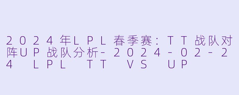 2024年LPL春季赛：TT战队对阵UP战队分析-2024-02-24 LPL TT VS UP