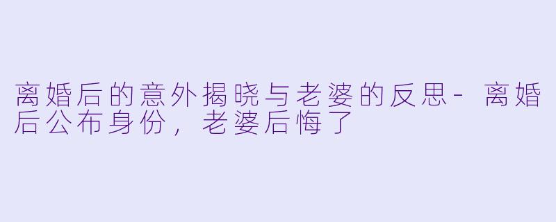 离婚后的意外揭晓与老婆的反思-离婚后公布身份，老婆后悔了
