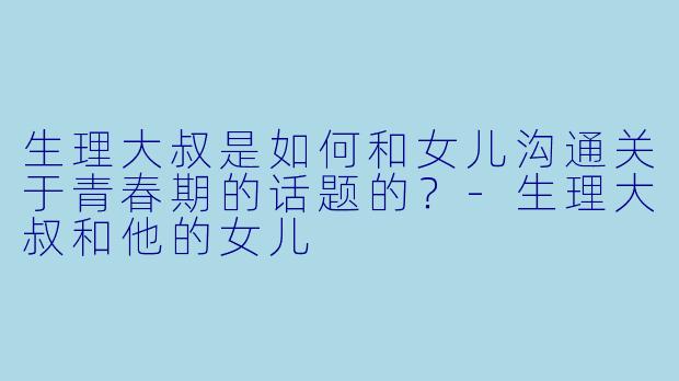 生理大叔是如何和女儿沟通关于青春期的话题的？