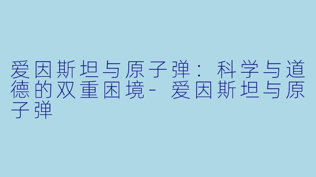 爱因斯坦与原子弹：科学与道德的双重困境-爱因斯坦与原子弹