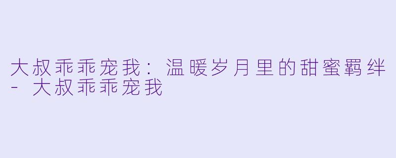 大叔乖乖宠我：温暖岁月里的甜蜜羁绊-大叔乖乖宠我