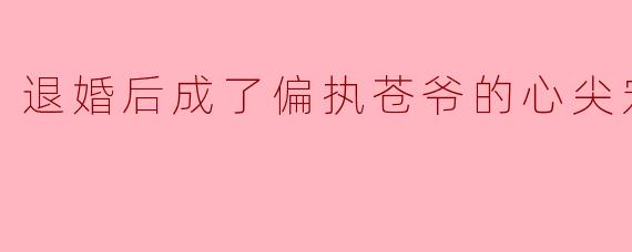 退婚后成了偏执苍爷的心尖宠