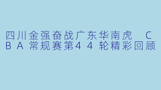 四川金强奋战广东华南虎 CBA常规赛第44轮精彩回顾