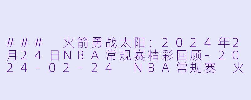 ### 火箭勇战太阳：2024年2月24日NBA常规赛精彩回顾-2024-02-24 NBA常规赛 火箭 VS 太阳