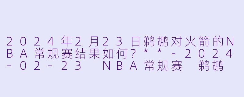 2024年2月23日鹈鹕对火箭的NBA常规赛结果如何?**