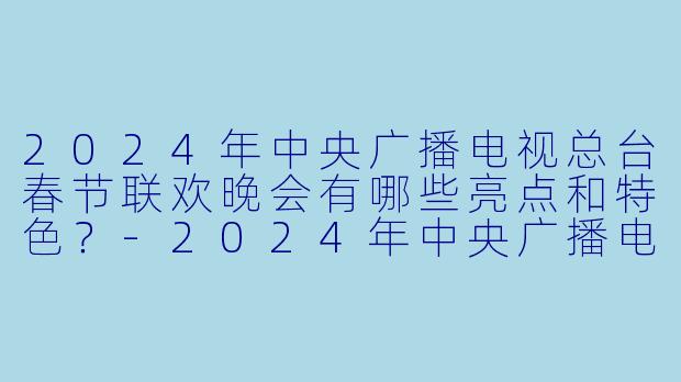 2024年中央广播电视总台春节联欢晚会有哪些亮点和特色?