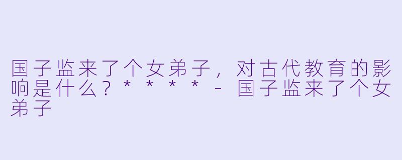 国子监来了个女弟子,对古代教育的影响是什么?****