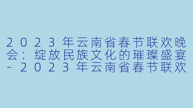2023年云南省春节联欢晚会：绽放民族文化的璀璨盛宴-2023年云南省春节联欢晚会