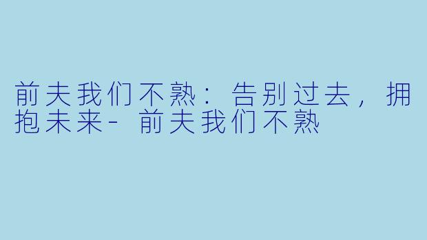 前夫我们不熟：告别过去，拥抱未来-前夫我们不熟