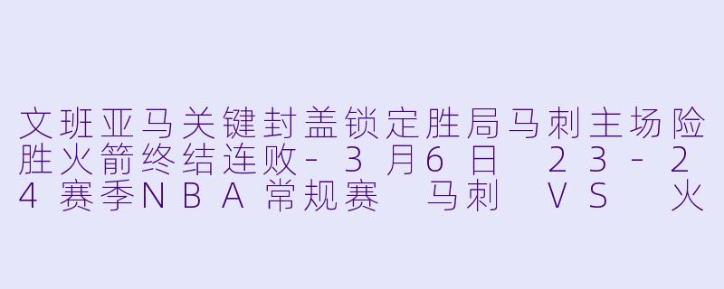 文班亚马关键封盖锁定胜局马刺主场险胜火箭终结连败-3月6日 23-24赛季NBA常规赛 马刺 VS 火箭
