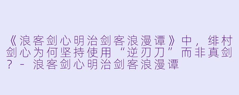 《浪客剑心明治剑客浪漫谭》中,绯村剑心为何坚持使用“逆刃刀”而非真剑?