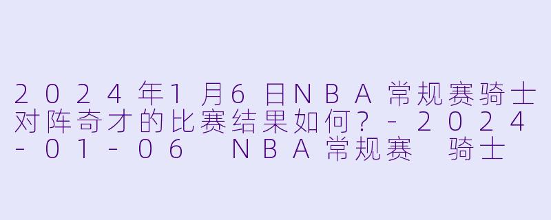 2024年1月6日NBA常规赛骑士对阵奇才的比赛结果如何？-2024-01-06 NBA常规赛 骑士 VS 奇才