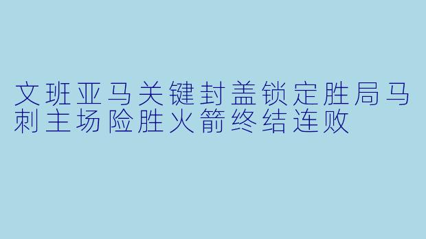 文班亚马关键封盖锁定胜局马刺主场险胜火箭终结连败