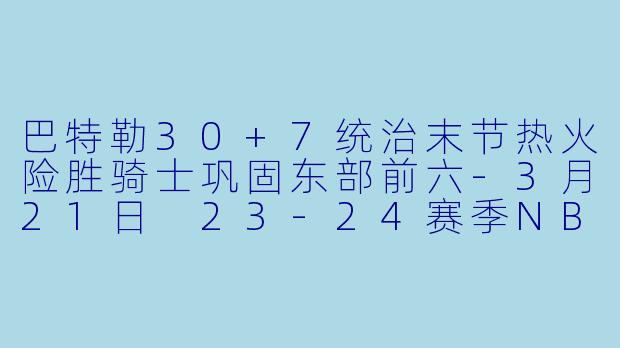 巴特勒30+7统治末节热火险胜骑士巩固东部前六-3月21日 23-24赛季NBA常规赛 热火 VS 骑士