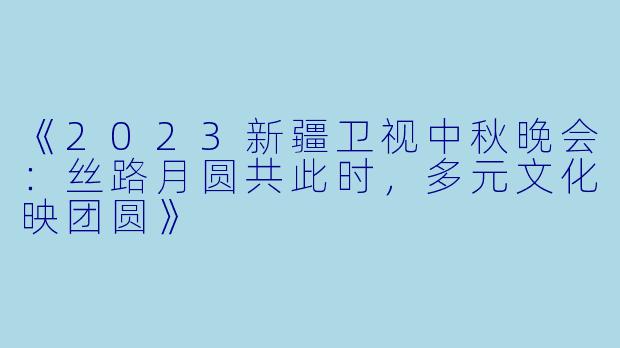 《2023新疆卫视中秋晚会：丝路月圆共此时，多元文化映团圆》