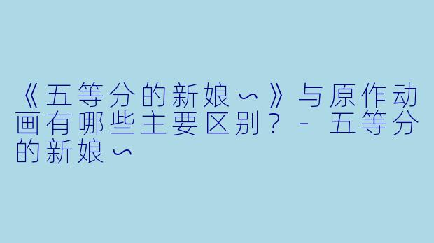 《五等分的新娘∽》与原作动画有哪些主要区别?