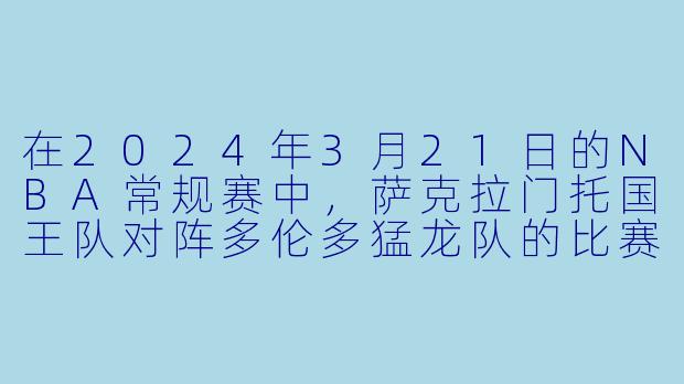 在2024年3月21日的NBA常规赛中，萨克拉门托国王队对阵多伦多猛龙队的比赛结果如何？