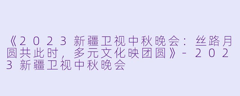 《2023新疆卫视中秋晚会:丝路月圆共此时,多元文化映团圆》