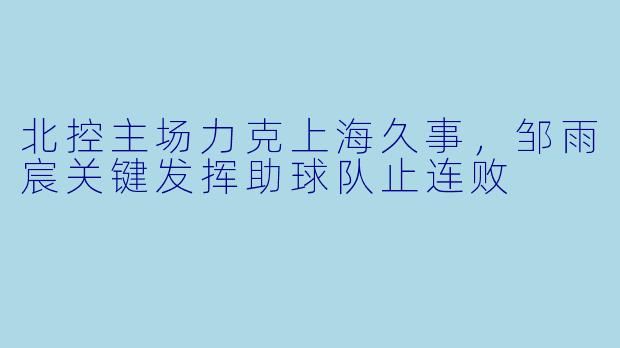 北控主场力克上海久事，邹雨宸关键发挥助球队止连败