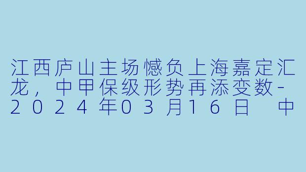 江西庐山主场憾负上海嘉定汇龙，中甲保级形势再添变数-2024年03月16日 中甲联赛 江西庐山vs上海嘉定汇龙