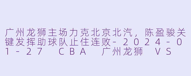 广州龙狮主场力克北京北汽，陈盈骏关键发挥助球队止住连败-2024-01-27 CBA 广州龙狮 VS 北京北汽