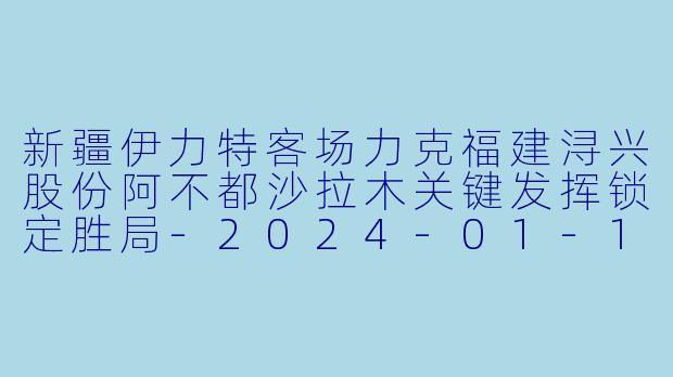新疆伊力特客场力克福建浔兴股份阿不都沙拉木关键发挥锁定胜局-2024-01-12 CBA 福建浔兴股份 VS 新疆伊力特