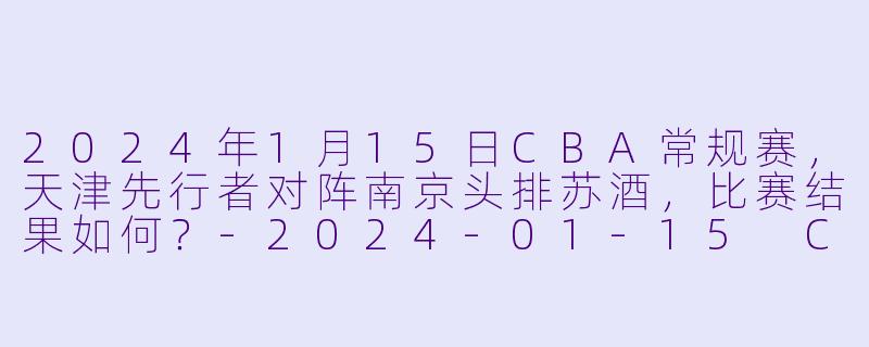 2024年1月15日CBA常规赛,天津先行者对阵南京头排苏酒,比赛结果如何?