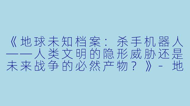《地球未知档案：杀手机器人——人类文明的隐形威胁还是未来战争的必然产物？》-地球未知档案：杀手机器人
