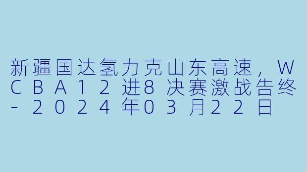 新疆国达氢力克山东高速，WCBA12进8决赛激战告终-2024年03月22日 WCBA12进8决赛 新疆国达氢vs山东高速