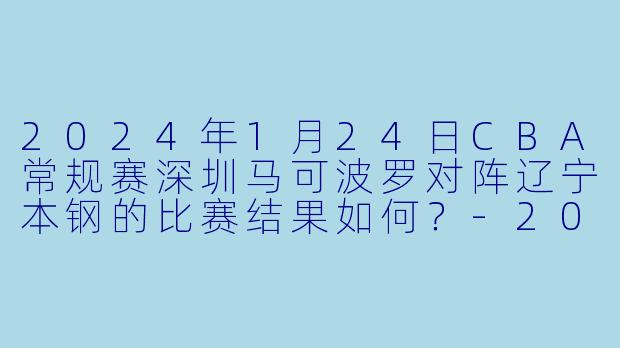 2024年1月24日CBA常规赛深圳马可波罗对阵辽宁本钢的比赛结果如何?